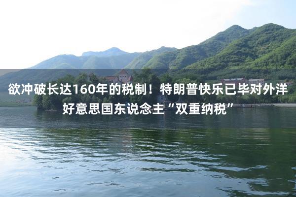 欲冲破长达160年的税制！特朗普快乐已毕对外洋好意思国东说念主“双重纳税”