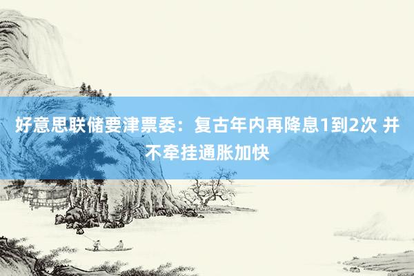 好意思联储要津票委：复古年内再降息1到2次 并不牵挂通胀加快