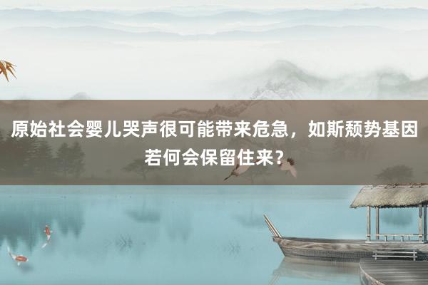 原始社会婴儿哭声很可能带来危急，如斯颓势基因若何会保留住来？