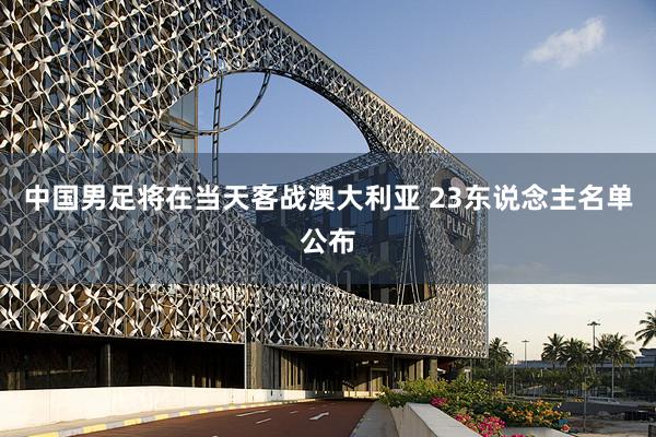 中国男足将在当天客战澳大利亚 23东说念主名单公布