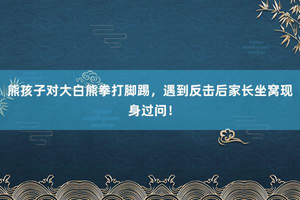 熊孩子对大白熊拳打脚踢，遇到反击后家长坐窝现身过问！