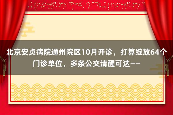 北京安贞病院通州院区10月开诊，打算绽放64个门诊单位，多条公交清醒可达——