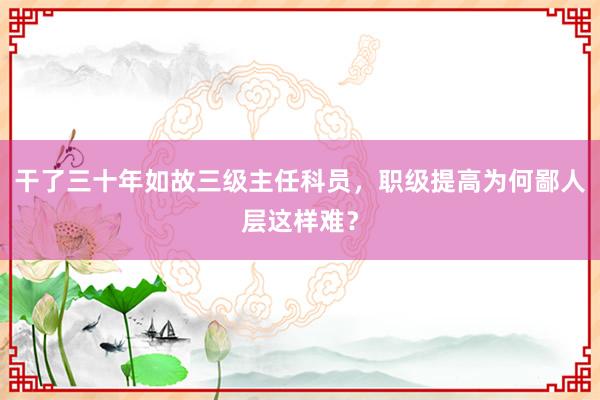 干了三十年如故三级主任科员，职级提高为何鄙人层这样难？