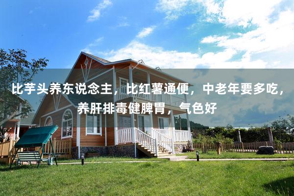 比芋头养东说念主，比红薯通便，中老年要多吃，养肝排毒健脾胃，气色好