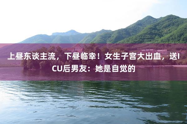 上昼东谈主流，下昼临幸！女生子宫大出血，送ICU后男友：她是自觉的