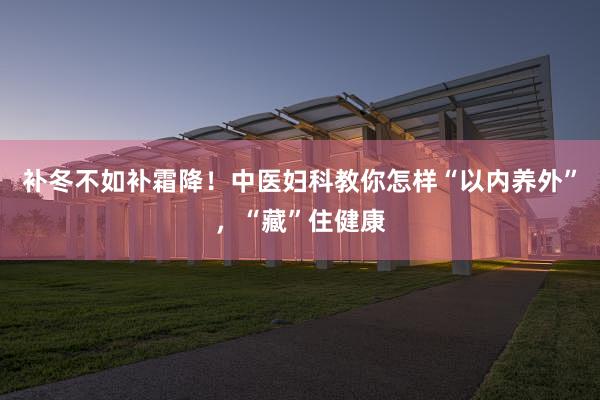 补冬不如补霜降！中医妇科教你怎样“以内养外”，“藏”住健康