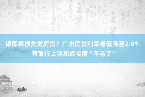 银即将损失发房贷？广州房贷利率最低降至2.6% 有银行上浮加点幅度“不卷了”