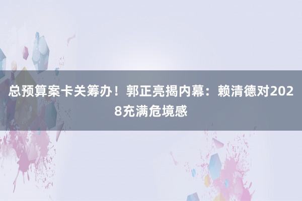 总预算案卡关筹办！郭正亮揭内幕：赖清德对2028充满危境感