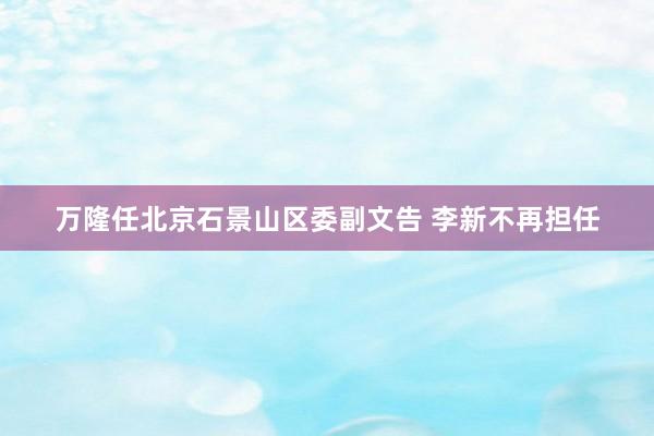 万隆任北京石景山区委副文告 李新不再担任