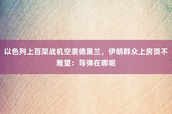 以色列上百架战机空袭德黑兰，伊朗群众上房顶不雅望：导弹在哪呢