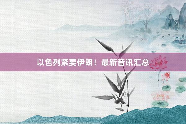以色列紧要伊朗！最新音讯汇总