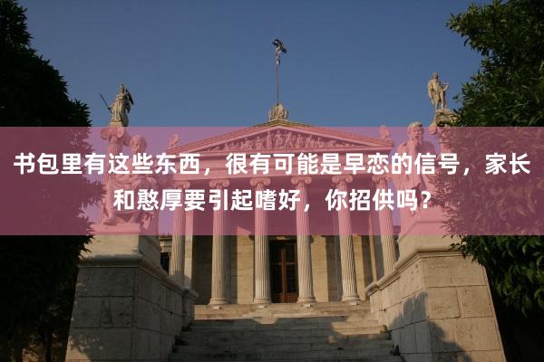 书包里有这些东西，很有可能是早恋的信号，家长和憨厚要引起嗜好，你招供吗？