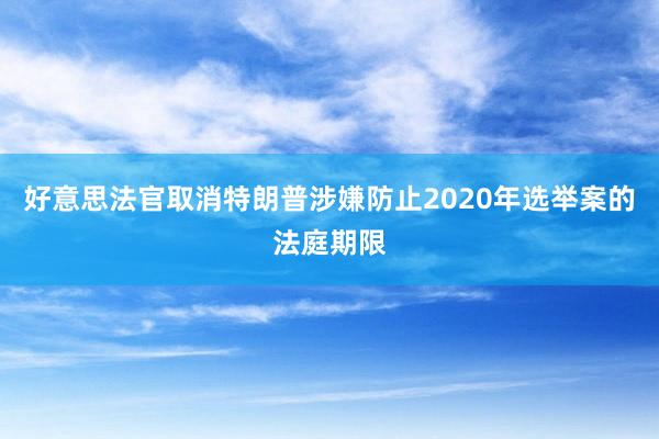 好意思法官取消特朗普涉嫌防止2020年选举案的法庭期限