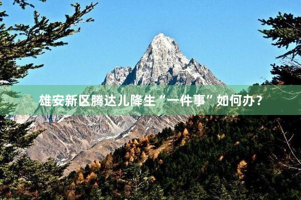 雄安新区腾达儿降生“一件事”如何办？