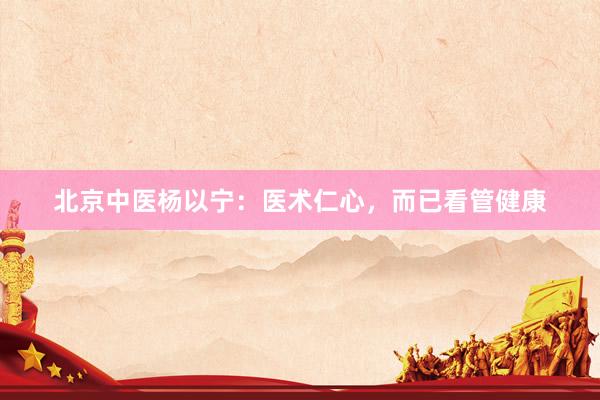 北京中医杨以宁：医术仁心，而已看管健康