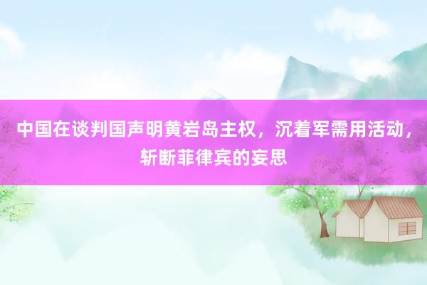 中国在谈判国声明黄岩岛主权，沉着军需用活动，斩断菲律宾的妄思