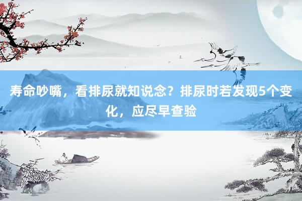 寿命吵嘴，看排尿就知说念？排尿时若发现5个变化，应尽早查验