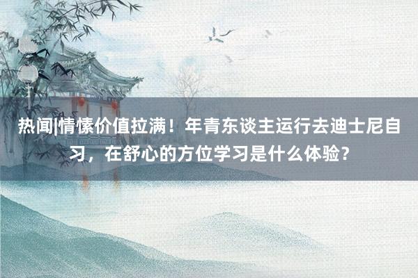 热闻|情愫价值拉满！年青东谈主运行去迪士尼自习，在舒心的方位学习是什么体验？