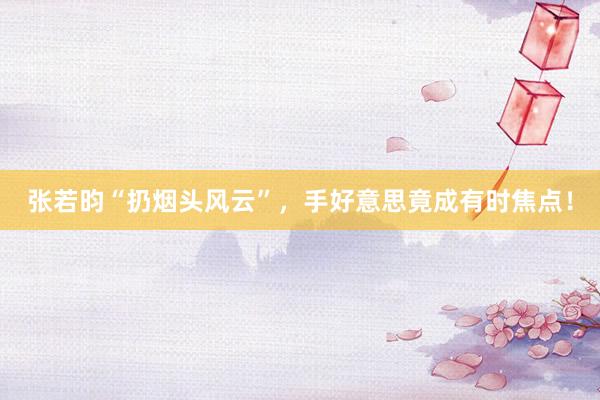张若昀“扔烟头风云”，手好意思竟成有时焦点！