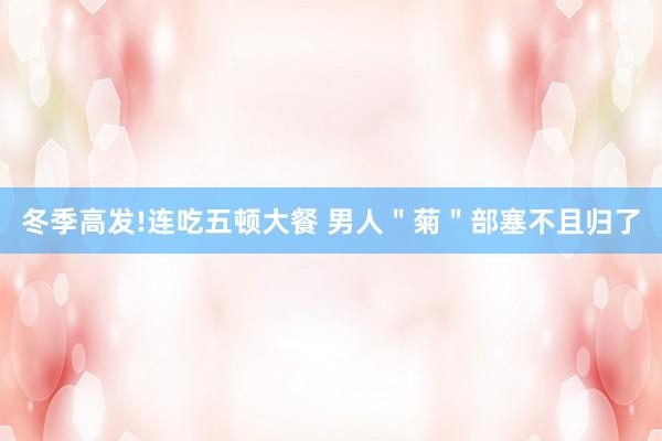 冬季高发!连吃五顿大餐 男人＂菊＂部塞不且归了