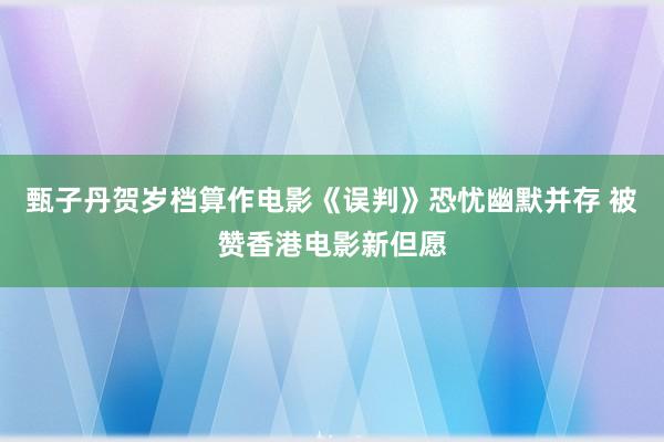 甄子丹贺岁档算作电影《误判》恐忧幽默并存 被赞香港电影新但愿