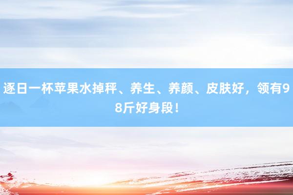 逐日一杯苹果水掉秤、养生、养颜、皮肤好，领有98斤好身段！