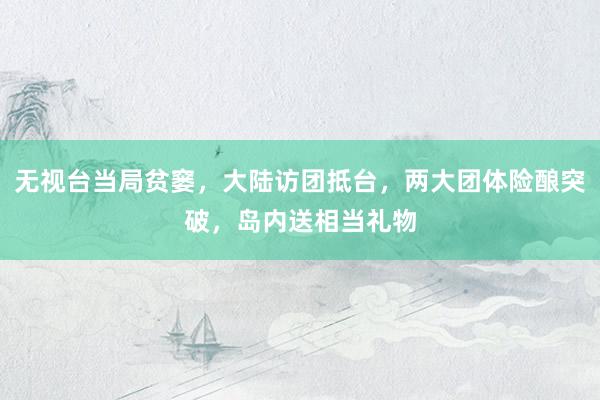 无视台当局贫窭，大陆访团抵台，两大团体险酿突破，岛内送相当礼物