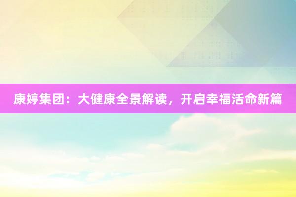 康婷集团：大健康全景解读，开启幸福活命新篇